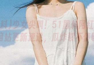 少女尖叫！51黑料网红黑料门网站更新速递，瓜炸裂不停歇