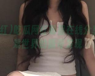 吃瓜网红明星在线分享动漫游戏世界的新奇发现