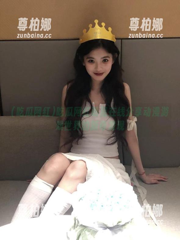 吃瓜网红 吃瓜网红明星在线分享动漫游戏世界的新奇发现