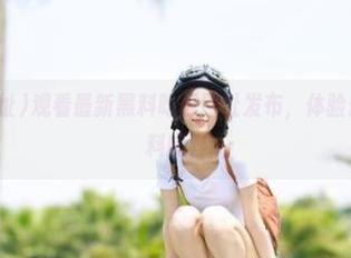 观看最新黑料吃瓜网址发布，体验最全最快的黑料内容